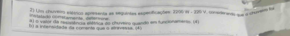 Um chuveiro elétrico apresenta as seguintes especificações: 2200 W - 220 V, considerardo que o chuveiro foi 
instalado corretamente, determine. 
a) o valor da resistência elétrica do chuveiro quando em funcionamento. (4) 
b) a intensídade da corrente que o atravessa. (4)