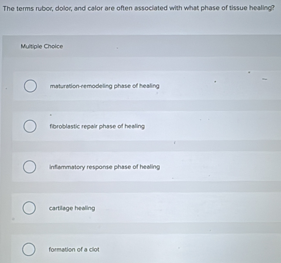 The terms rubor, dolor, and calor are often associated with what phase of tissue healing?
Multiple Choice
maturation-remodeling phase of healing
fibroblastic repair phase of healing
inflammatory response phase of healing
cartilage healing
formation of a clot