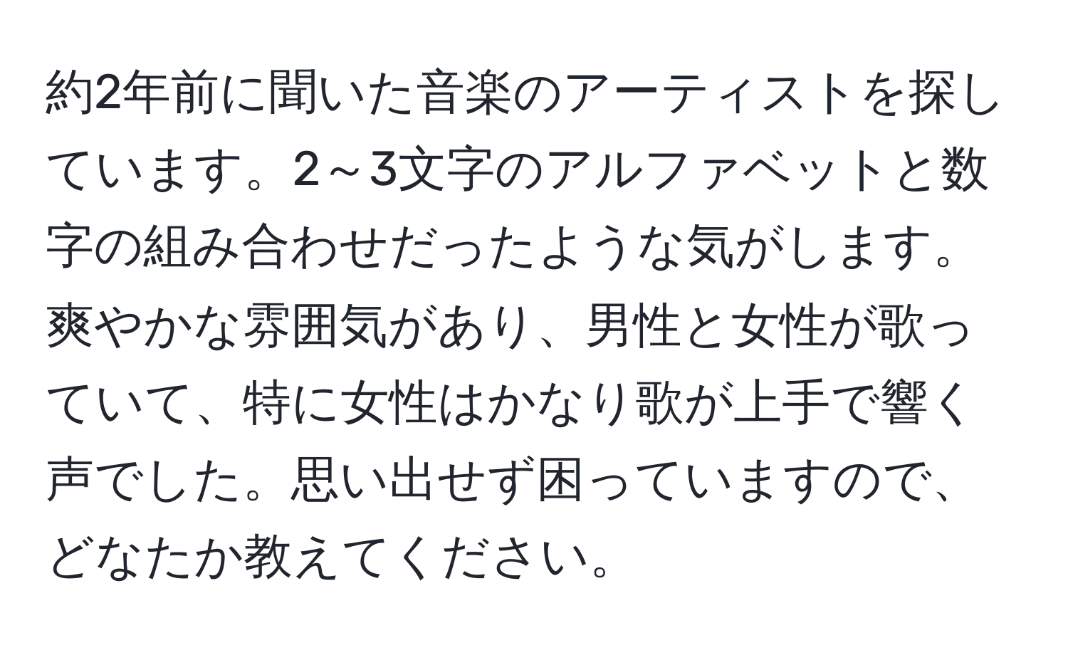 約2年前に聞いた音楽のアーティストを探しています。2～3文字のアルファベットと数字の組み合わせだったような気がします。爽やかな雰囲気があり、男性と女性が歌っていて、特に女性はかなり歌が上手で響く声でした。思い出せず困っていますので、どなたか教えてください。