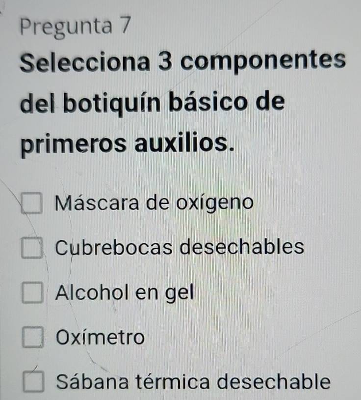 Pregunta 7
Selecciona 3 componentes
del botiquín básico de
primeros auxilios.
Máscara de oxígeno
Cubrebocas desechables
Alcohol en gel
Oxímetro
Sábana térmica desechable