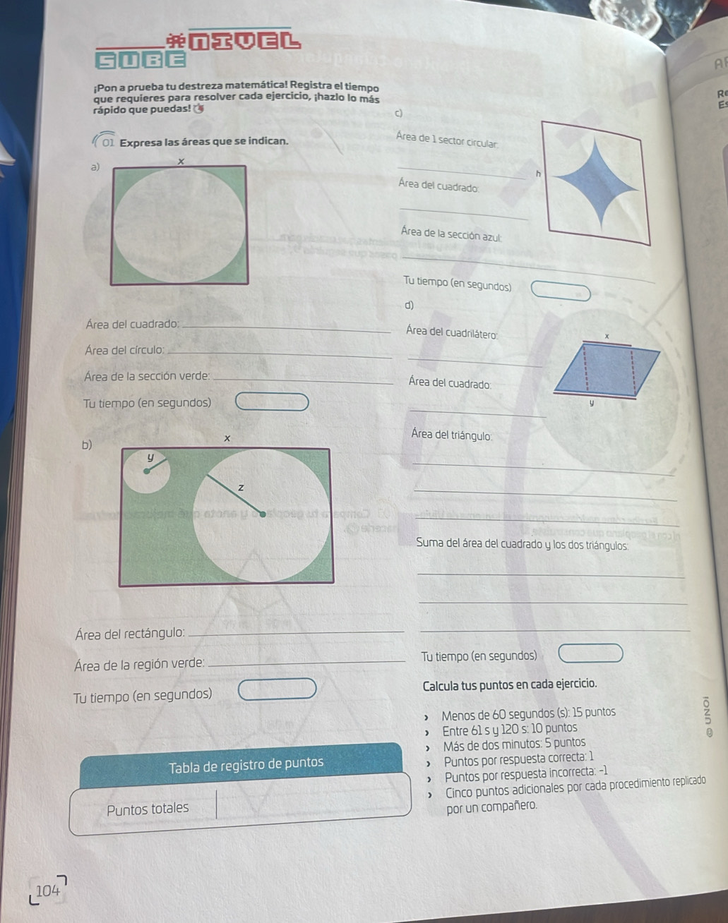 nIveL 
5 U IB E 
A 
¡Pon a prueba tu destreza matemática! Registra el tiempo 
que requieres para resolver cada ejercicio, ¡hazlo lo más R 
rápido que puedas! 
E 
c) 
01 Expresa las áreas que se indican. 
Área de 1 sector circular 
a) 
_ 
h 
Área del cuadrado 
_ 
Área de la sección azul: 
_ 
Tu tiempo (en segundos) 
d) 
_ 
Área del cuadrado_ 
_ 
Área del cuadrilátero
x
_ 
Área del círculo:_ 
Área de la sección verde_ 
Área del cuadrado 
_ 
Tu tiempo (en segundos) y 
b) 
Área del triángulo 
_ 
_ 
_ 
Suma del área del cuadrado y los dos triángulos 
_ 
_ 
Área del rectángulo:_ 
_ 
Área de la región verde:_ 
Tu tiempo (en segundos) 
Tu tiempo (en segundos) Calcula tus puntos en cada ejercicio. 
> Menos de 60 segundos (s): 15 puntos 
> Entre 61 s y 120 s: 10 puntos 
s 
Más de dos minutos: 5 puntos 
Tabla de registro de puntos > Puntos por respuesta correcta: 1 
> Puntos por respuesta incorrecta: -1 
Puntos totales > Cinco puntos adicionales por cada procedimiento replicado 
por un compañero. 
104