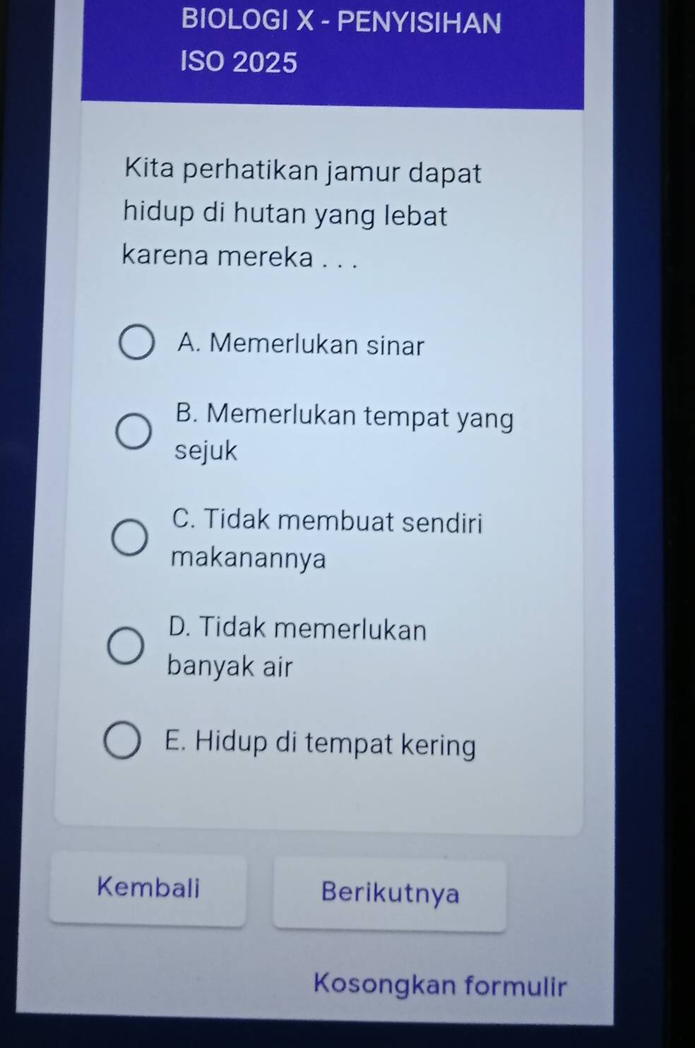 BIOLOGI X - PENYISIHAN
ISO 2025
Kita perhatikan jamur dapat
hidup di hutan yang lebat
karena mereka . . .
A. Memerlukan sinar
B. Memerlukan tempat yang
sejuk
C. Tidak membuat sendiri
makanannya
D. Tidak memerlukan
banyak air
E. Hidup di tempat kering
Kembali Berikutnya
Kosongkan formulir