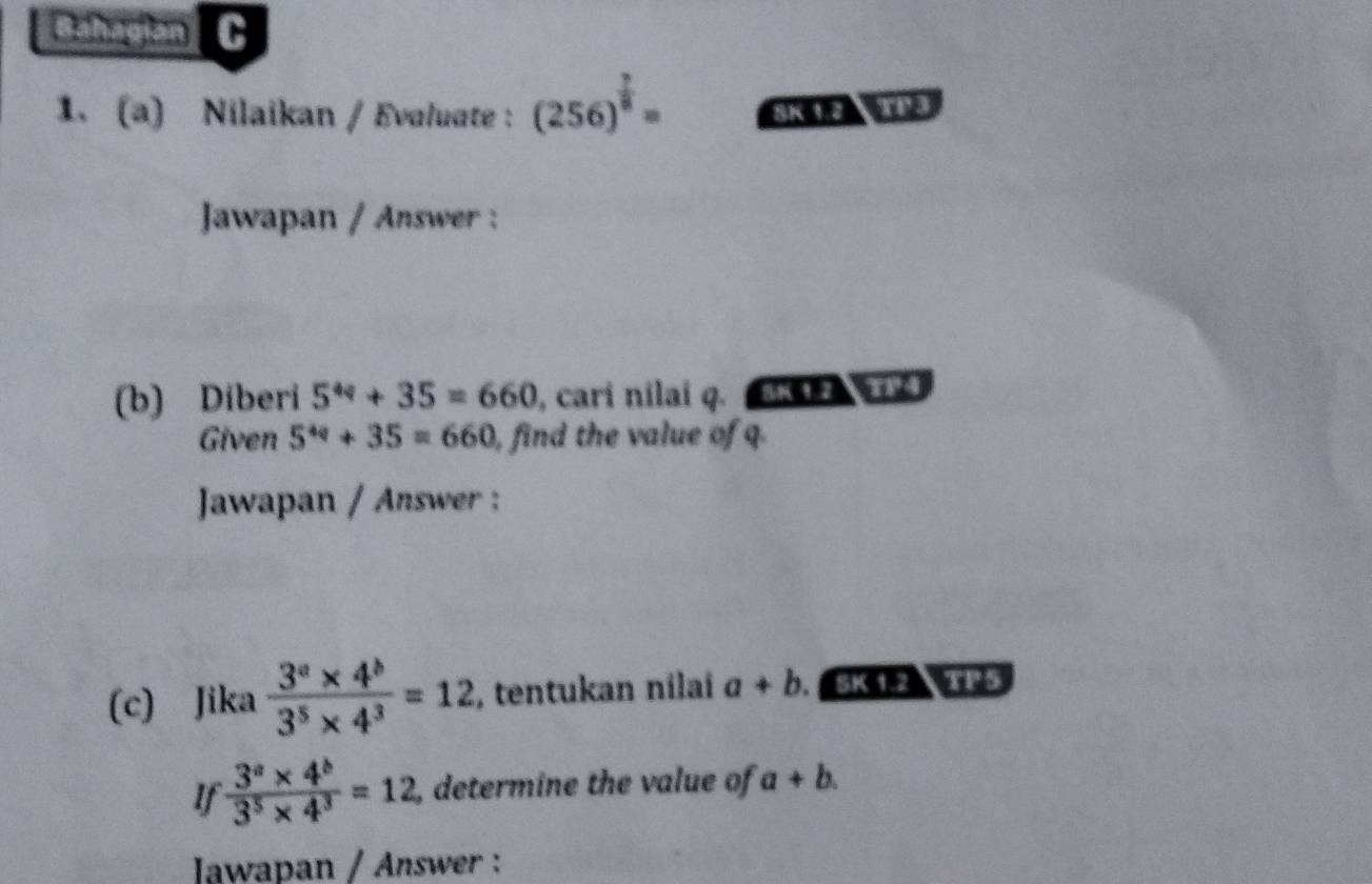 Gahagian C 
1. (a) Nilaikan / Evaluate : (256)^ 7/8 = SK 12 TE3 
Jawapan / Answer : 
(b) Diberi 5^(4q)+35=660 , cari nilai q. BK 12 T14 
Given 5^(4q)+35=660 ), find the value of q. 
Jawapan / Answer : 
(c) Jika  (3^a* 4^b)/3^5* 4^3 =12 , tentukan nilai a+b. SK 1.2 TP5 
If  (3^a* 4^b)/3^5* 4^3 =12 , determine the value of a+b. 
Iawapan / Answer :