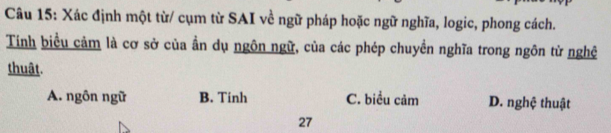 Xác định một từ/ cụm từ SAI về ngữ pháp hoặc ngữ nghĩa, logic, phong cách.
Tính biểu cảm là cơ sở của ần dụ ngôn ngữ, của các phép chuyền nghĩa trong ngôn từ nghệ
thuât.
A. ngôn ngữ B. Tinh C. biểu cảm D. nghệ thuật
27