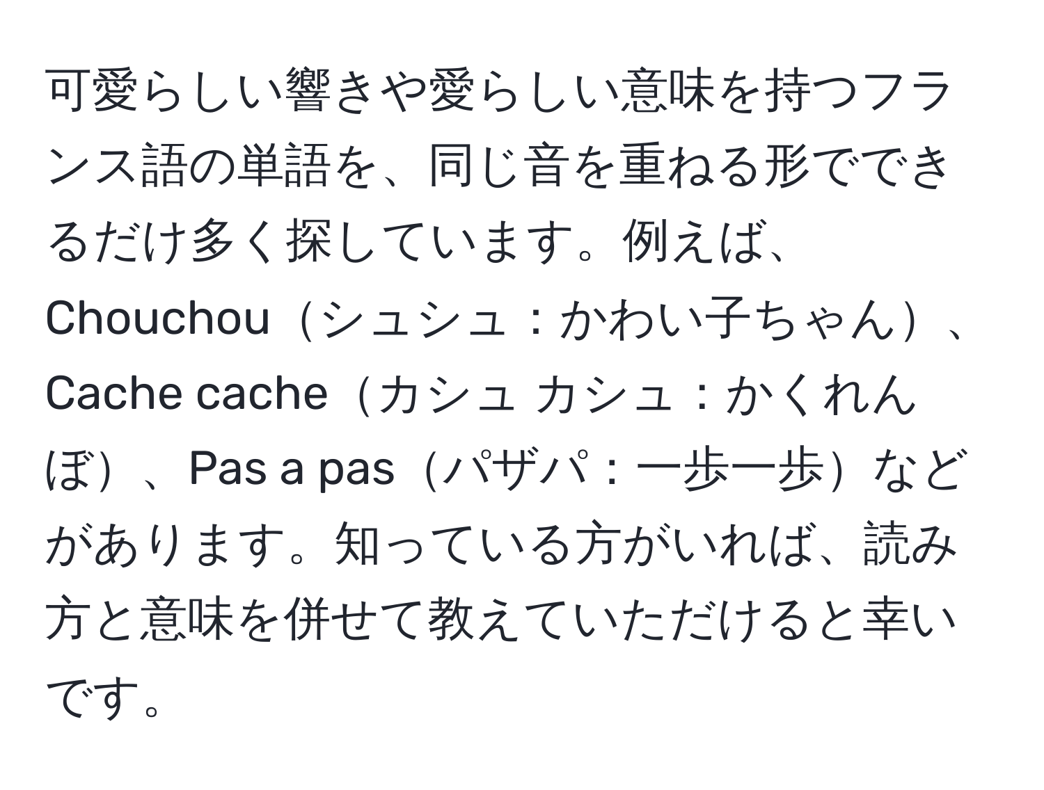 可愛らしい響きや愛らしい意味を持つフランス語の単語を、同じ音を重ねる形でできるだけ多く探しています。例えば、Chouchouシュシュ：かわい子ちゃん、Cache cacheカシュ カシュ：かくれんぼ、Pas a pasパザパ：一歩一歩などがあります。知っている方がいれば、読み方と意味を併せて教えていただけると幸いです。