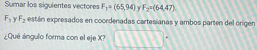 Sumar los siguientes vectores F_1=(65,94) y F_2=(64,47).
F_1 y F_2 están expresados en coordenadas cartesianas y ambos parten del origen 
¿Qué ángulo forma con el eje X?