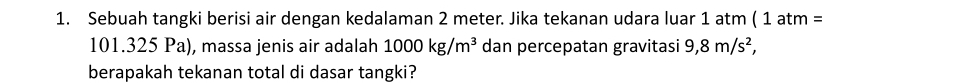 Sebuah tangki berisi air dengan kedalaman 2 meter. Jika tekanan udara luar 1 atm ( 1atm=
101.325 Pa), massa jenis air adalah 1000kg/m^3 dan percepatan gravitasi 9,8m/s^2, 
berapakah tekanan total di dasar tangki?