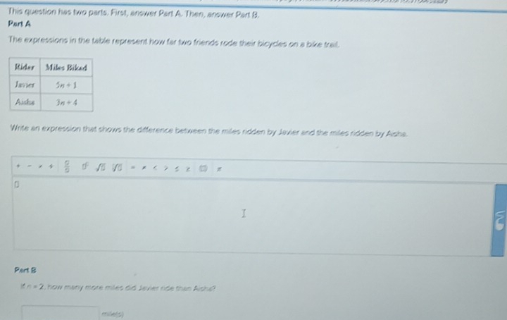 This question has two parts. First, answer Part A. Then, answer Part B.
Part A
The expressions in the table represent how far two friends rode their bicycles on a bike trail.
Write an expression that shows the difference between the miles ridden by Javier and the miles ridden by Aisha.
 □ /□  
D
Pert B
n=2 , how many more miles did Javier ride than Aisa?
mile(s)