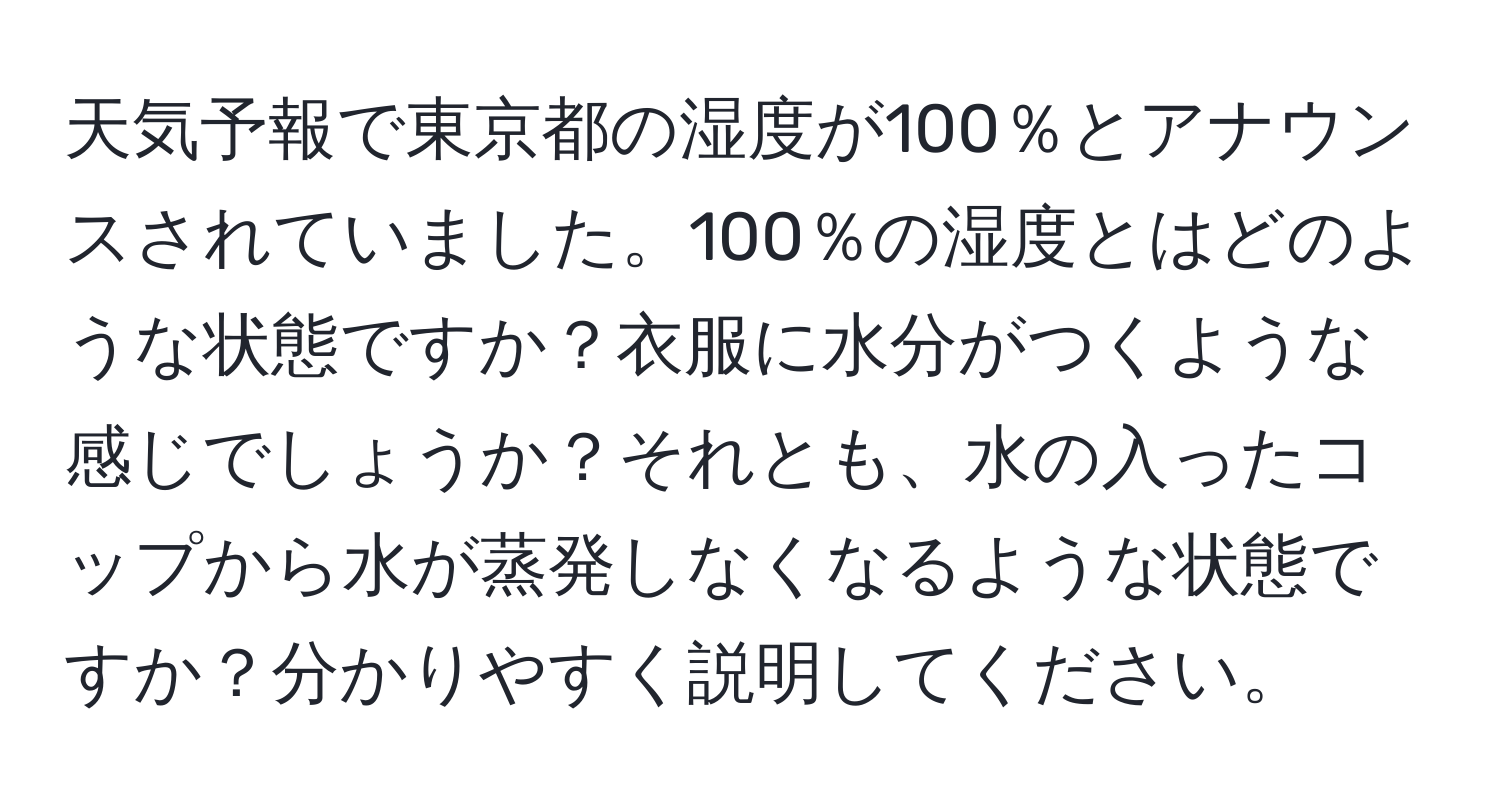 天気予報で東京都の湿度が100％とアナウンスされていました。100％の湿度とはどのような状態ですか？衣服に水分がつくような感じでしょうか？それとも、水の入ったコップから水が蒸発しなくなるような状態ですか？分かりやすく説明してください。