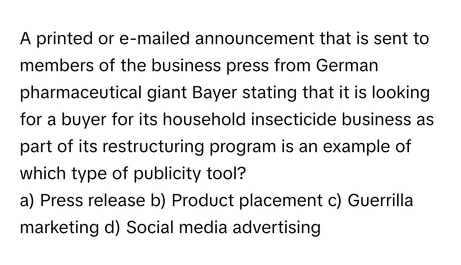 A printed or e-mailed announcement that is sent to members of the business press from German pharmaceutical giant Bayer stating that it is looking for a buyer for its household insecticide business as part of its restructuring program is an example of which type of publicity tool?

a) Press release b) Product placement c) Guerrilla marketing d) Social media advertising