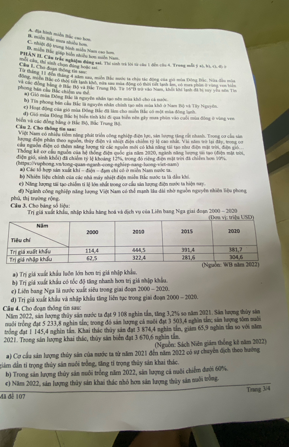 A. địa hình miền Bắc cao hơn.
B. miền Bắc mưa nhiều hơn.
C. nhiệt độ trung bình miền Nam cao hơn.
D. miền Bắc giáp biên nhiều hơn miên Nam.
PHAN II. Câu trắc nghiệm đúng sai. Thí sinh trả lời từ câu 1 đến câu 4. Trong mỗi ý a), b), c), đ) ở
mỗi câu, thí sinh chọn đúng hoặc sai.
Câu 1. Cho đoạn thông tin sau:
Từ tháng 11 đến tháng 4 năm sau, miền Bắc nước ta chịu tác động của gió mùa Đông Bắc. Nửa đầu mùa
đồng, miền Bắc có thời tiết lạnh khô, nửa sau mùa động có thời tiết lạnh ẩm, có mưa phùn ở vùng ven biển
và các đồng bảng ở Bắc Bộ và Bắc Trung Bộ. Từ 16°B trở vào Nam, khối khí lạnh đã bị suy yếu nên Tín
phong bán cầu Bắc chiếm ưu thế.
a) Gió mùa Đông Bắc là nguyên nhân tạo nên mùa khô cho cả nước.
b) Tín phong bán cầu Bắc là nguyên nhân chính tạo nên mùa khô ở Nam Bộ và Tây Nguyên.
c) Hoạt động của gió mùa Đông Bắc đã làm cho miền Bắc có một mùa đông lạnh.
d) Gió mùa Đông Bắc bị biến tính khi đi qua biển nên gây mưa phùn vào cuối mùa đông ở vùng ven
biển và các đồng bằng ở Bắc Bộ, Bắc Trung Bộ.
Câu 2. Cho thông tin sau:
Việt Nam có nhiều tiềm năng phát triển công nghiệp điện lực, sản lượng tăng rất nhanh. Trong cơ cấu sản
lượng điện phân theo nguồn, thủy điện và nhiệt điện chiếm tỷ lệ cao nhất. Vài năm trở lại đây, trong cơ
cầu nguồn điện có thêm năng lượng từ các nguồn mới có khả năng tái tạo như điện mặt trời, điện gió..
Thống kê cơ cấu nguồn của hệ thống điện quốc gia năm 2020, ngành năng lượng tái tạo (điện mặt trời,
điện gió, sinh khối) đã chiếm tỷ lệ khoảng 12%, trong đó riêng điện mặt trời đã chiếm hơn 10%.
(https://vuphong.vn/tong-quan-nganh-cong-nghiep-nang-luong-viet-nam)
a) Các tổ hợp sản xuất khí - điện - đạm chỉ có ở miền Nam nước ta.
b) Nhiên liệu chính của các nhà máy nhiệt điện miền Bắc nước ta là dầu khí.
c) Năng lượng tái tạo chiếm tỉ lệ lớn nhất trong cơ cấu sản lượng điện nước ta hiện nay.
d) Ngành công nghiệp năng lượng Việt Nam có thế mạnh lâu dài nhờ nguồn nguyên nhiên liệu phong
phú, thị trường rộng.
Câu 3. Cho bảng sổ liệu:
Trị giá xuất khẩu, nhập khẩu hàng hoá và dịch vụ của Liên bang Nga giai đoạn 2000 - 2020
a) Trị giá xuất khầu luôn lớn hơn trị giá nhập khẩu.
b) Trị giá xuất khẩu có tốc độ tăng nhanh hơn trị giá nhập khẩu.
c) Liên bang Nga là nước xuất siêu trong giai đoạn 2000 - 2020.
d) Trị giá xuất khẩu và nhập khẩu tăng liên tục trong giai đoạn 2000 - 2020.
Câu 4. Cho đoạn thông tin sau:
Năm 2022, sản lượng thủy sản nước ta đạt 9 108 nghìn tấn, tăng 3,2% so năm 2021. Sản lượng thủy sản
nuôi trồng đạt 5 233,8 nghìn tấn; trong đó sản lượng cá nuôi đạt 3 503,4 nghìn tấn; sản lượng tôm nuôi
trồng đạt 1 145,4 nghìn tấn. Khai thác thủy sản đạt 3 874,4 nghìn tấn, giảm 65,9 nghìn tấn so với năm
2021. Trong sản lượng khai thác, thủy sản biển đạt 3 670,6 nghìn tấn.
(Nguồn: Sách Niên giám thống kê năm 2022)
a) Cơ cấu sản lượng thủy sản của nước ta từ năm 2021 đến năm 2022 có sự chuyền dịch theo hướng
điảm dần tỉ trọng thủy sản nuôi trồng, tăng tỉ trọng thủy sản khai thác.
b) Trong sản lượng thủy sản nuôi trồng năm 2022, sản lượng cá nuôi chiếm dưới 60%.
c) Năm 2022, sản lượng thủy sản khai thác nhỏ hơn sản lượng thủy sản nuôi trồng.
Trang 3/4
Mã đề 107
