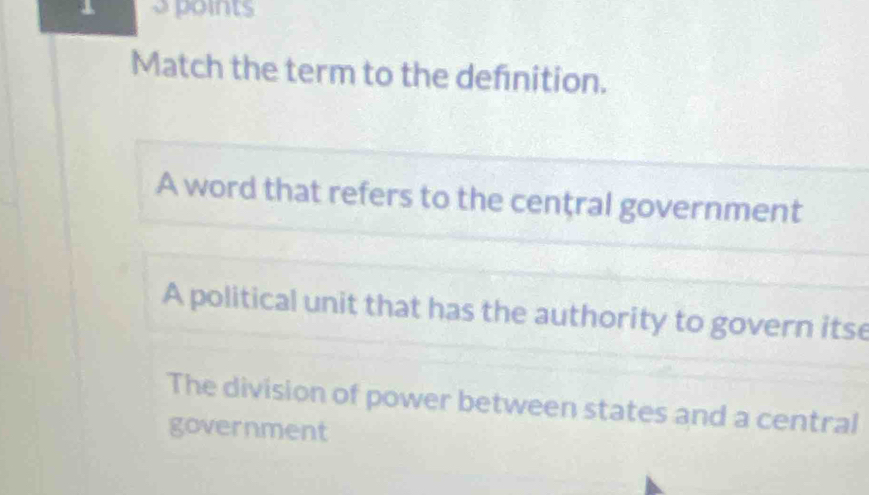 points
Match the term to the defnition.
A word that refers to the cenţral government
A political unit that has the authority to govern itse
The division of power between states and a central
government