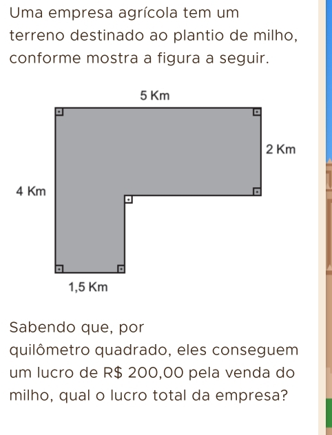 Uma empresa agrícola tem um 
terreno destinado ao plantio de milho, 
conforme mostra a figura a seguir. 
Sabendo que, por 
quilômetro quadrado, eles conseguem 
um lucro de R$ 200,00 pela venda do 
milho, qual o lucro total da empresa?