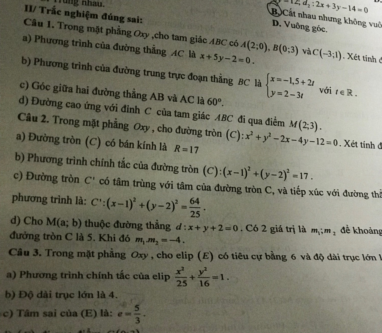 Trung nhau.
y-12;d_2:2x+3y-14=0
II/ Trắc nghiệm đúng sai:
Bộ Cất nhau nhưng không vuô
D. Vuông góc.
Câu 1. Trong mặt phẳng Oxy ,cho tam giác ABC có A(2;0),B(0;3) và C(-3;1). Xét tính đ
a) Phương trình của đường thẳng AC là x+5y-2=0.
b) Phương trình của đường trung trực đoạn thắng BC là beginarrayl x=-1,5+2t y=2-3tendarray. với t∈ R.
c) Góc giữa hai đường thẳng AB và AC là 60°.
d) Đường cao ứng với đỉnh C của tam giác ABC đi qua điểm M(2;3).
Câu 2. Trong mặt phẳng Oxy , cho đường tròn (C): x^2+y^2-2x-4y-12=0. Xét tính đ
a) Đường tròn (C) có bán kính là R=17
b) Phương trình chính tắc của đường tròn (C): (x-1)^2+(y-2)^2=17.
c) Đường tròn C' có tâm trùng với tâm của đường tròn C, và tiếp xúc với đường thả
phương trình là: C':(x-1)^2+(y-2)^2= 64/25 .
d) Cho M(a;b) thuộc đường thẳng d : x+y+2=0. Có 2 giá trị là m_1;m_2 để khoảng
đưởng tròn C là 5, Khi đó m_1.m_2=-4.
Câu 3. Trong mặt phẳng Oxy , cho elip (E) có tiêu cự bằng 6 và độ dài trục lớn l
a) Phương trình chính tắc của elip  x^2/25 + y^2/16 =1.
b) Độ dài trục lớn là 4.
c) Tâm sai của (E) là: e= 5/3 .