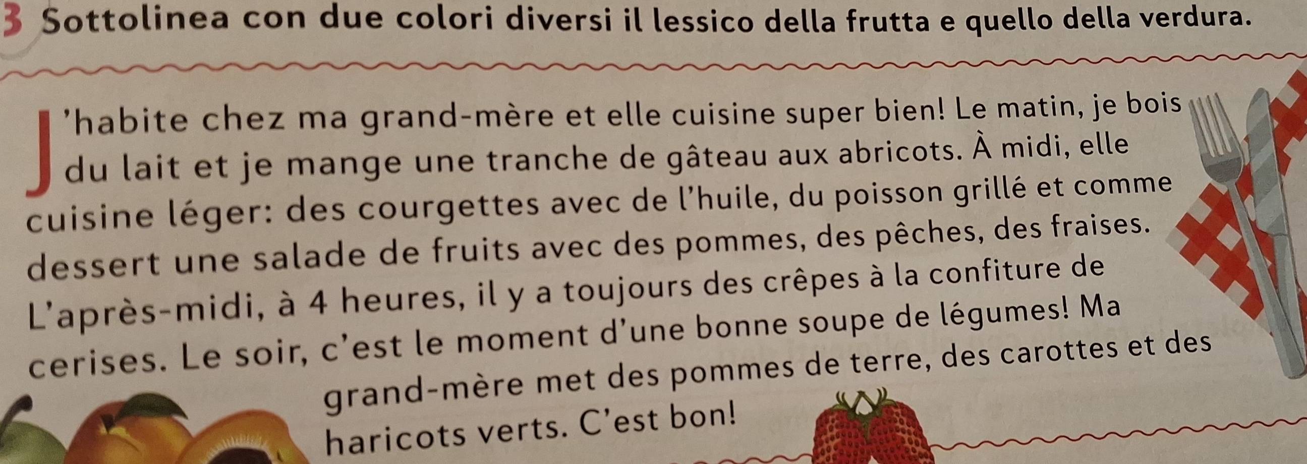 Sottolinea con due colori diversi il lessico della frutta e quello della verdura. 
'habite chez ma grand-mère et elle cuisine super bien! Le matin, je bois 
du lait et je mange une tranche de gâteau aux abricots. À midi, elle 
cuisine léger: des courgettes avec de l'huile, du poisson grillé et comme 
dessert une salade de fruits avec des pommes, des pêches, des fraises. 
L'après-midi, à 4 heures, il y a toujours des crêpes à la confiture de 
cerises. Le soir, c'est le moment d'une bonne soupe de légumes! Ma 
grand-mère met des pommes de terre, des carottes et des 
haricots verts. C'est bon!