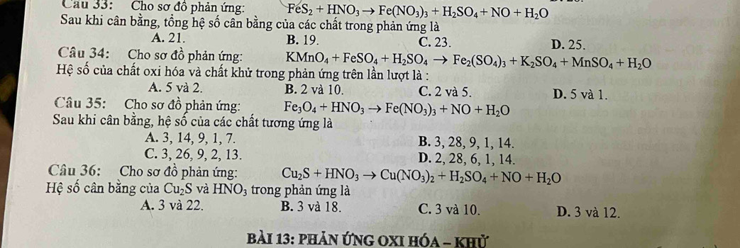 Cầu 33: Cho sơ đồ phản ứng: FeS_2+HNO_3to Fe(NO_3)_3+H_2SO_4+NO+H_2O
Sau khi cân bằng, tổng hệ số cân bằng của các chất trong phản ứng là
A. 21. B. 19. C. 23. D. 25.
Câu 34: Cho sơ đồ phản ứng: KMnO_4+FeSO_4+H_2SO_4to Fe_2(SO_4)_3+K_2SO_4+MnSO_4+H_2O
Hệ số của chất oxi hóa và chất khử trong phản ứng trên lần lượt là :
A. 5 và 2. B. 2 và 10. C. 2 và 5. D. 5 và 1.
Câu 35: Cho sơ đồ phản ứng: Fe_3O_4+HNO_3to Fe(NO_3)_3+NO+H_2O
Sau khi cân bằng, hệ số của các chất tương ứng là
A. 3, 14, 9, 1, 7. B. 3, 28, 9, 1, 14.
C. 3, 26, 9, 2, 13. D. 2, 28, 6, 1, 14.
Câu 36: Cho sơ đồ phản ứng: Cu_2S+HNO_3to Cu(NO_3)_2+H_2SO_4+NO+H_2O
Hệ số cân bằng của Cu_2S và HNO_3 trong phản ứng là
A. 3 và 22. B. 3 và 18. C. 3 và 10. D. 3 và 12.
bài 13: phản ứnG OXI hóa - khử