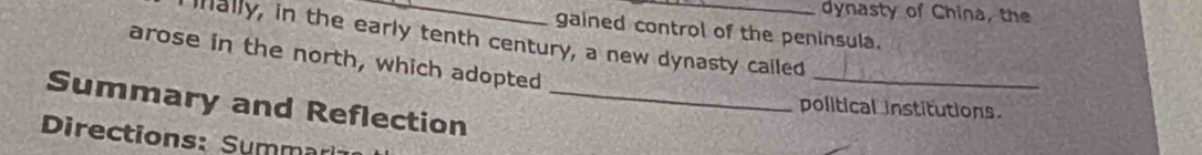 dynasty of China, the 
gained control of the peninsula. 
ially, in the early tenth century, a new dynasty cailed 
arose in the north, which adopted 
_ 
Summary and Reflection_ 
political institutions. 
Directions: Summa