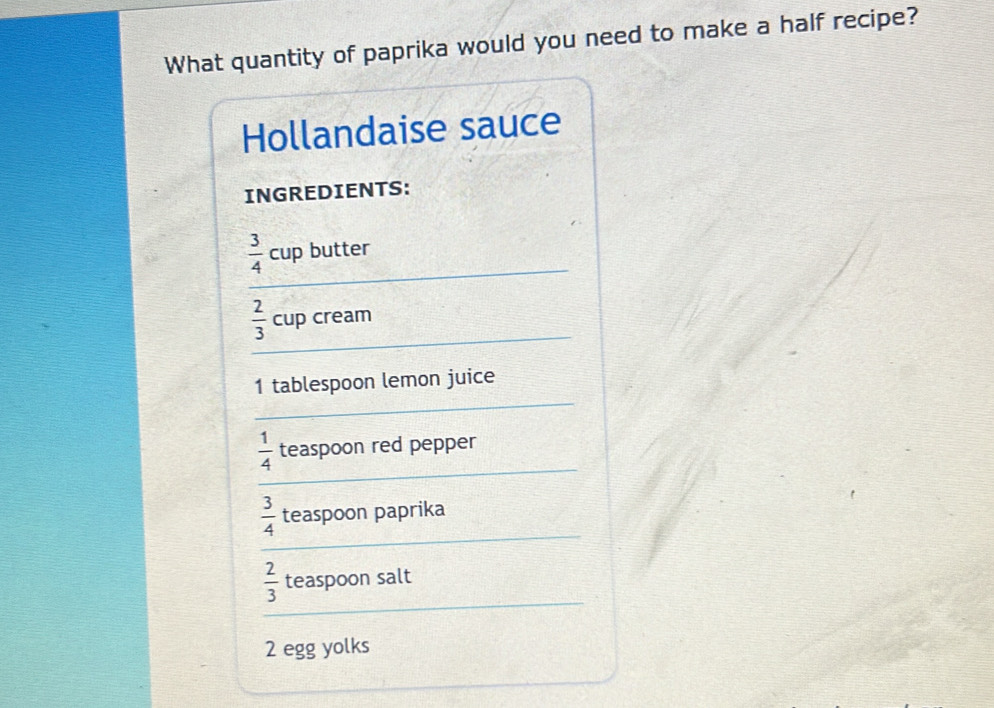 What quantity of paprika would you need to make a half recipe? 
Hollandaise sauce 
INGREDIENTS:
 3/4  _ cup butter 
_
 2/3  cup cream 
_ 
1 tablespoon lemon juice 
_
 1/4  teaspoon red pepper 
_
 3/4  teaspoon paprika 
_
 2/3  teaspoon salt
2 egg yolks