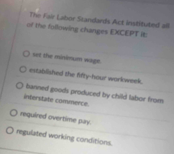 The Fair Labor Standards Act instituted all
of the following changes EXCEPT it:
set the minimum wage.
established the fifty-hour workweek.
banned goods produced by child labor from
interstate commerce.
required overtime pay.
regulated working conditions.