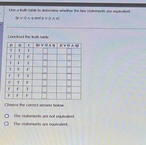 Use a truth table to determine whether the two staterents are equivalent.
(pvee r)wedge q and pvee (rwedge q)
Construct the truth table.
Choose the correct answer below.
The statements are not equivalent.
The statements are equivalent.