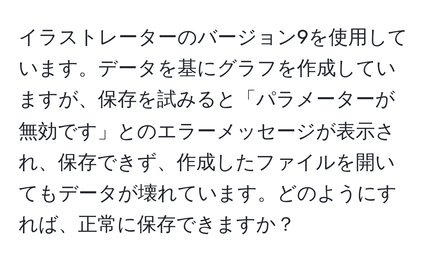 イラストレーターのバージョン9を使用しています。データを基にグラフを作成していますが、保存を試みると「パラメーターが無効です」とのエラーメッセージが表示され、保存できず、作成したファイルを開いてもデータが壊れています。どのようにすれば、正常に保存できますか？