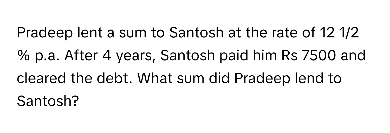 Pradeep lent a sum to Santosh at the rate of 12 1/2 % p.a. After 4 years, Santosh paid him Rs 7500 and cleared the debt. What sum did Pradeep lend to Santosh?