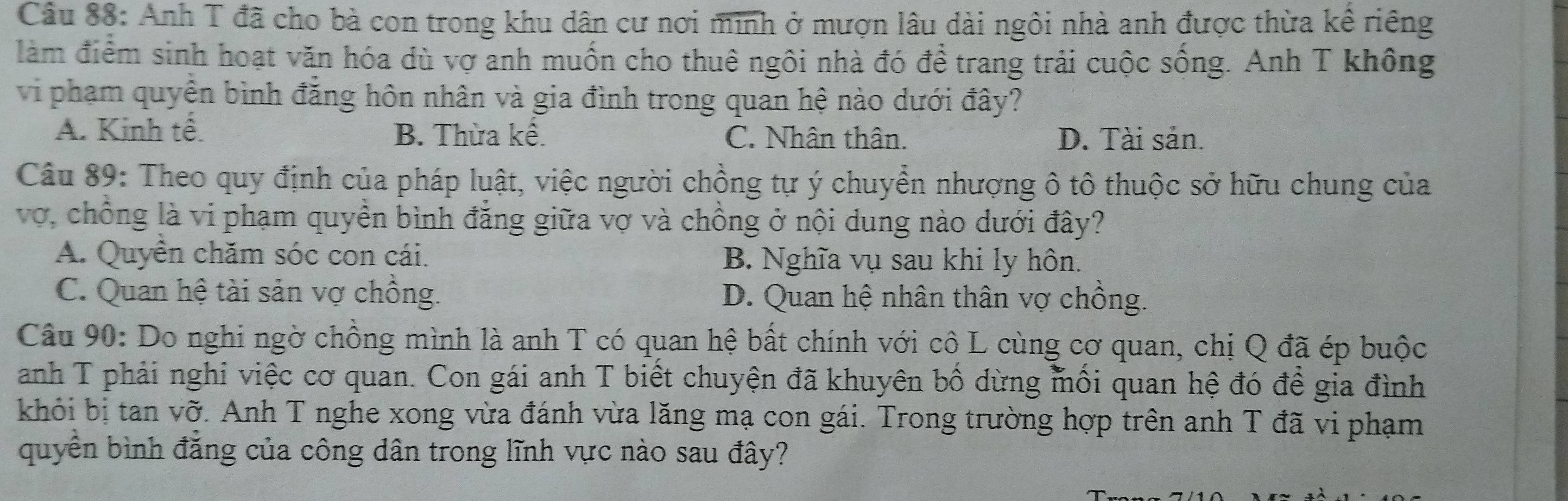 Anh T đã cho bà con trong khu dân cư nơi minh ở mượn lâu dài ngôi nhà anh được thừa kề riêng
làm điểm sinh hoạt văn hóa dù vợ anh muốn cho thuê ngôi nhà đó để trang trải cuộc sống. Anh T không
vi phạm quyền bình đẳng hôn nhân và gia đình trong quan hệ nào dưới đây?
A. Kinh tế. B. Thừa kề. C. Nhân thân. D. Tài sản.
Câu 89: Theo quy định của pháp luật, việc người chồng tự ý chuyển nhượng ô tô thuộc sở hữu chung của
vợ, chồng là vi phạm quyền bình đẳng giữa vợ và chồng ở nội dung nào dưới đây?
A. Quyền chăm sóc con cái. B. Nghĩa vụ sau khi ly hôn.
C. Quan hệ tài sản vợ chồng. D. Quan hệ nhân thân vợ chồng.
Câu 90: Do nghi ngờ chồng mình là anh T có quan hệ bất chính với cô L cùng cơ quan, chị Q đã ép buộc
anh T phải nghi việc cơ quan. Con gái anh T biết chuyện đã khuyên bồ dừng mối quan hệ đó để gia đình
khỏi bị tan vỡ. Anh T nghe xong vừa đánh vừa lăng mạ con gái. Trong trường hợp trên anh T đã vi phạm
quyền bình đăng của công dân trong lĩnh vực nào sau đây?