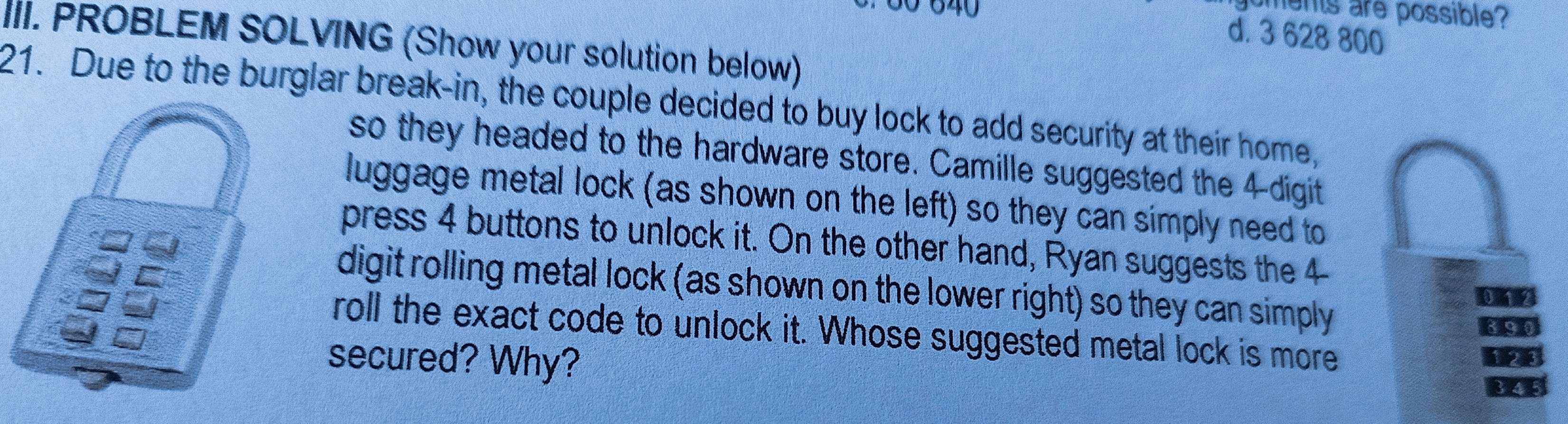 640
ments are possible?
d. 3 628 800
III. PROBLEM SOLVING (Show your solution below)
21. Due to the burglar break-in, the couple decided to buy lock to add security at their home,
so they headed to the hardware store. Camille suggested the 4 -digit
luggage metal lock (as shown on the left) so they can simply need to
press 4 buttons to unlock it. On the other hand, Ryan suggests the 4
digit rolling metal lock (as shown on the lower right) so they can simply
roll the exact code to unlock it. Whose suggested metal lock is more
secured? Why?