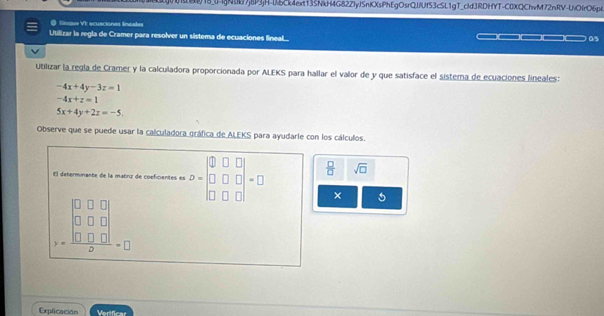 18_0-IgNsIkr7j8P3jH-IJibCk4ext13SNkH4G82ZIyJSnKXsPhEgOsrQJJUf53cSL1gT_cId3RDHYT-C0XQChvM72nRV-UiOIrO6pl 
@ lnque VI ecusciones lineales 
Utilizar la regla de Cramer para resolver un sistema de ecuaciones lineal... 
0/5 
Utilizar la regla de Cramer y la calculadora proporcionada por ALEKS para hallar el valor de y que satisface el sistema de ecuaciones lineales:
-4x+4y-3z=1
-4x+z=1
5x+4y+2z=-5. 
Observe que se puede usar la calculadora gráfica de ALEKS para ayudarle con los cálculos. 
El determinante de la matriz de coeficientes es D=beginvmatrix 0&□ &□  □ &□ &□  □ &□ &□ endvmatrix =□  □ /□   sqrt(□ )
y=frac beginvmatrix 0&□ &□ □ □ &□ &□  □ &□ &□ endvmatrix □ =□
× 
Explicación Vertficar