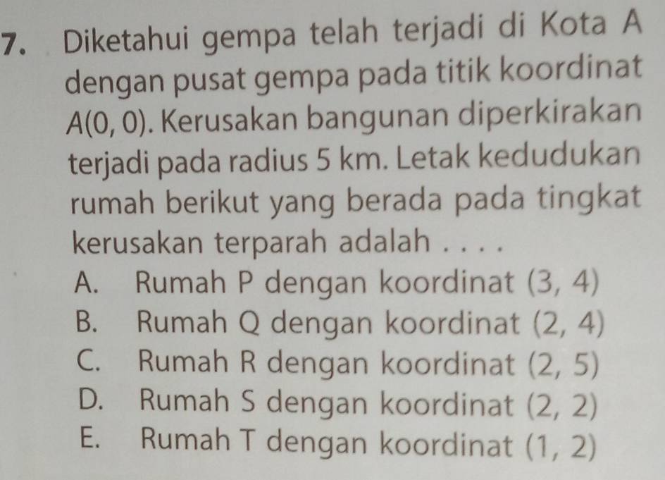 Diketahui gempa telah terjadi di Kota A
dengan pusat gempa pada titik koordinat
A(0,0). Kerusakan bangunan diperkirakan
terjadi pada radius 5 km. Letak kedudukan
rumah berikut yang berada pada tingkat
kerusakan terparah adalah . . . .
A. Rumah P dengan koordinat (3,4)
B. Rumah Q dengan koordinat (2,4)
C. Rumah R dengan koordinat (2,5)
D. Rumah S dengan koordinat (2,2)
E. Rumah T dengan koordinat (1,2)