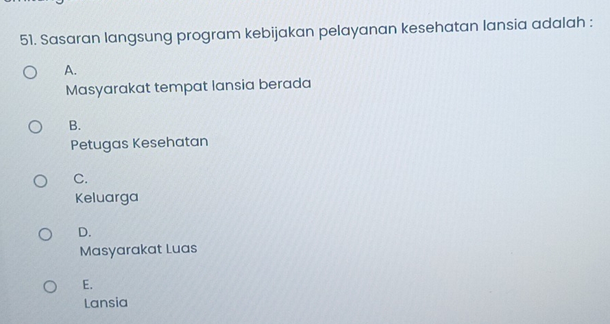 Sasaran langsung program kebijakan pelayanan kesehatan lansia adalah :
A.
Masyarakat tempat lansia berada
B.
Petugas Kesehatan
C.
Keluarga
D.
Masyarakat Luas
E.
Lansia