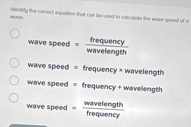 ldentify the correct equation that can be used to calculate the wave speed of a
wave.
wave speed = frequency/wavelength 
wave speed = frequency × wavelength
wave speed = frequency + wavelength
wave speed * = wavelength/frequency 