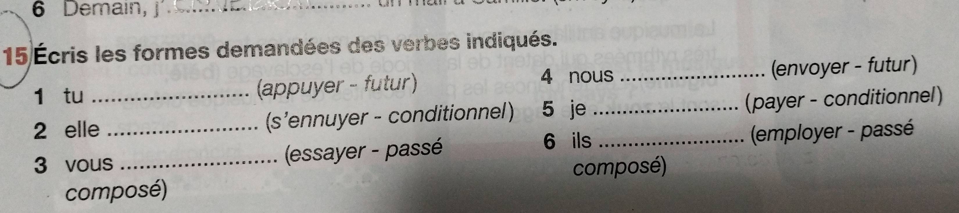 Demain, |_ 
15 Écris les formes demandées des verbes indiqués. 
4 nous 
1 tu (appuyer - futur) _(envoyer - futur) 
2 elle_ (s’ennuyer - conditionnel) 5 je _(payer - conditionnel) 
6 ils 
3 vous_ (essayer - passé _ (employer - passé 
composé) 
composé)