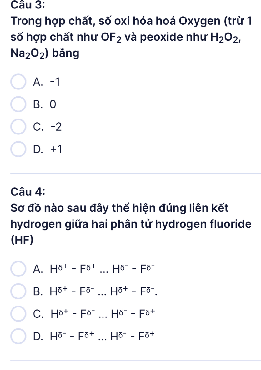 Trong hợp chất, số oxi hóa hoá Oxygen (trừ 1
số hợp chất như OF_2 và peoxide như H_2O_2,
Na_2O_2) bằng
A. -1
B. 0
C. -2
D. +1
Câu 4:
Sơ đồ nào sau đây thể hiện đúng liên kết
hydrogen giữa hai phân tử hydrogen fluoride
(HF)
A. H^(sigma +)-F^(sigma +)...H^(sigma -)-F^(sigma -)
B. H^(sigma +)-F^(sigma -)...H^(sigma +)-F^(sigma ^-).
C. H^(sigma +)-F^(sigma -)...H^(sigma -)-F^(sigma +)
D. H^(sigma -)-F^(sigma +)...H^(sigma -)-F^(sigma +)