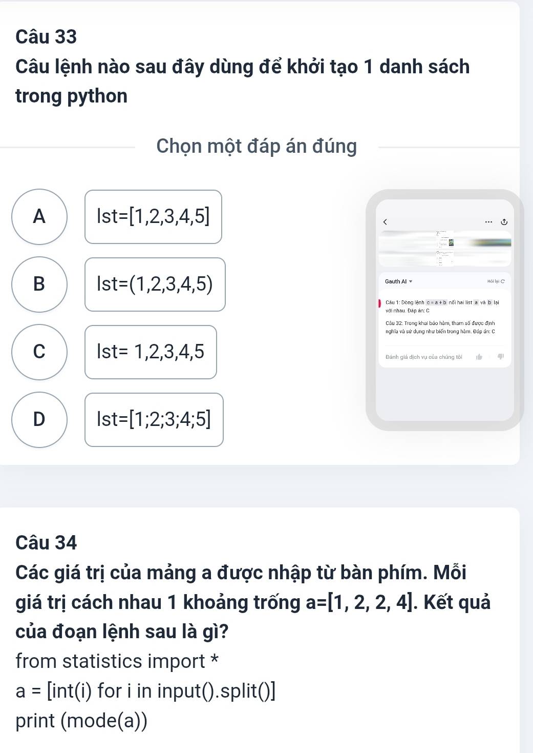 Câu lệnh nào sau đây dùng để khởi tạo 1 danh sách
trong python
Chọn một đáp án đúng
A Ist=[1,2,3,4,5]
B lst=(1,2,3,4,5)
Gauth Al Hải lại C
Câu 1: Dòng lệnh c = a + b nổi hai list a và b lại
với nhau. Đập ản: C
nghĩa và sử dụng như biến trong hàm. Đáp án: C
C Ist=1,2,3,4,5
Đánh giá dịch vụ của chúng tôi
D Ist=[1;2;3;4;5]
Câu 34
Các giá trị của mảng a được nhập từ bàn phím. Mỗi
giá trị cách nhau 1 khoảng trống a=[1,2,2,4]. Kết quả
của đoạn lệnh sau là gì?
from statistics import *
a=[int(i) for i in input().split()]
print (mode(a))