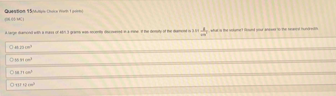 Question 15(Multiple Choice Worth 1 points)
(06.03 MC )
A large diamond with a mass of 481.3 grams was recently discovered in a mine. If the density of the diamond is 3.51 g/cm^3  , what is the volume? Round your answer to the nearest hundredth
48.23cm^3
55.91cm^3
58.71cm^3
137.12cm^3