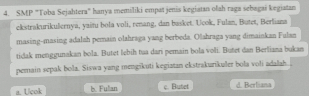 SMP "Toba Sejahtera' hanya memiliki empat jenis kegiatan olah raga sebagai kegiatan
ekstrakurikulernya, yaitu bola voli, renang, dan basket. Ucok, Fulan, Butet, Berliana
masing-masing adalah pemain olahraga yang berbeda. Olahraga yang dimainkan Fulan
tidak menggunakan bola. Butet lebih tua dari pemain bola voli. Butet dan Berliana bukan
pemain sepak bola. Siswa yang mengikuti kegiatan ekstrakurikuler bola voli adalah.
a. Ucok b. Fulan c. Butet d. Berliana