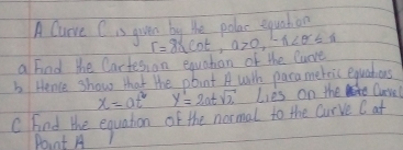 A Curve Cis guen by be polac equahon 
a find the Cartes, on equatian of the luove r=8≤ cot , 0>0, -1<0≤ 1
b Hence show that the pbint A with parameteis equahons
x=at^2 y'=2atsqrt(2) Lies on the Curvel 
C Fnd the equation of the normal to the curve (at 
Point A