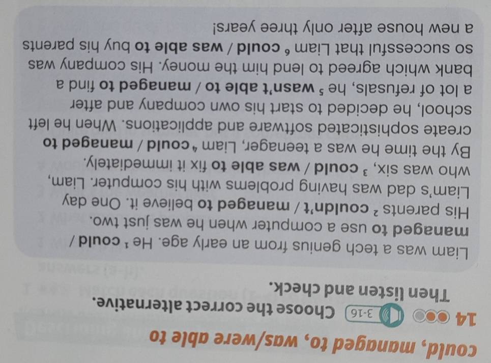 could, managed to, was/were able to
14
3-16 Choose the correct alternative. 
Then listen and check. 
Liam was a tech genius from an early age. He ¹ could / 
managed to use a computer when he was just two. 
His parents ² couldn't / managed to believe it. One day 
Liam's dad was having problems with his computer. Liam, 
who was six, ³ could / was able to fix it immediately. 
By the time he was a teenager, Liam * could / managed to 
create sophisticated software and applications. When he left 
school, he decided to start his own company and after 
a lot of refusals, he ⁵ wasn't able to / managed to find a 
bank which agreed to lend him the money. His company was 
so successful that Liam é could / was able to buy his parents 
a new house after only three years!