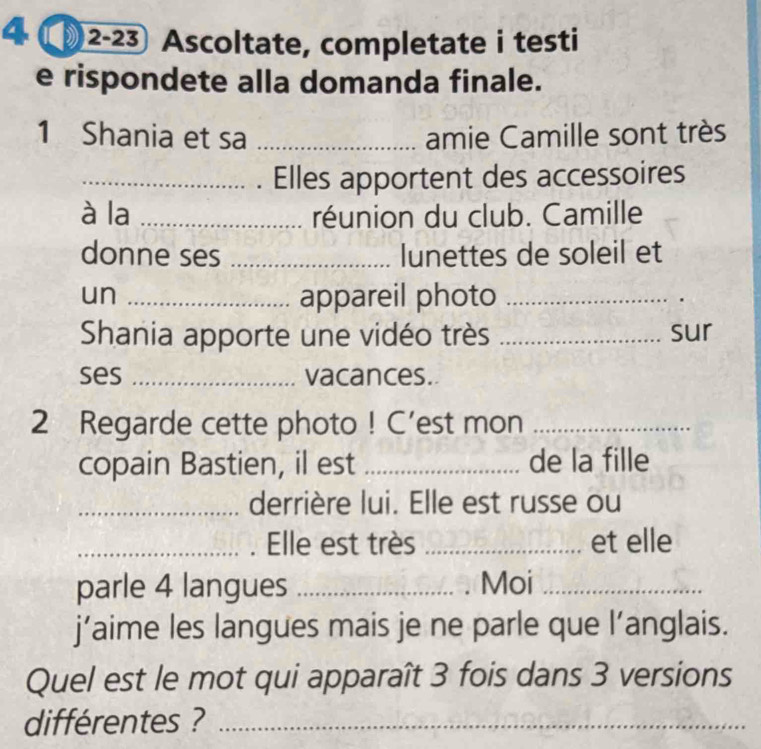 4 〇2-23 Ascoltate, completate i testi 
e rispondete alla domanda finale. 
1 Shania et sa _amie Camille sont très 
_Elles apportent des accessoires 
à la _réunion du club. Camille 
donne ses _lunettes de soleil et 
un _appareil photo_ 
Shania apporte une vidéo très _sur 
ses _vacances. 
2 Regarde cette photo ! C’est mon_ 
copain Bastien, il est _de la fille 
_derrière lui. Elle est russe ou 
_. Elle est très _et elle 
parle 4 langues _Moi_ 
j’aime les langues mais je ne parle que l’anglais. 
Quel est le mot qui apparaît 3 fois dans 3 versions 
différentes ?_