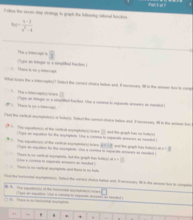 Follow the seven step strategy to graph the following rational function
f(x)= (x-3)/x^2-4 
The y-intercept is  1/2 
(Type an integer or a simplified fraction )
H. There is no y-intercept
What is are the x-intercept(s)? Select the correct choice below and, if necessary, fill in the answer box to comp
A The x-intercept(s) is/are
(Type an integer or a simplified fraction. Use a comma to separate answers as needed )
B. There is no x-intercept.
Find the vertical asymptote(s) or hole(s). Select the correct choice below and, if necessary, fill in the answer box t
The equation(s) of the vertical asymptote(s) is/are □ and the graph has no hole(s)
(Type an equation for the asymptote. Use a comma to separate answers as needed.)
The equation(s) of the vertical asymptote(s) is/are x=-2 and the graph has hole(s) at x=2
(Type an equation for the asymptote. Use a comma to separate answers as needed )
There is no vertical asymptote, but the graph has hole(s) at x=□
(Use a comma to separate answers as needed)
 There is no vertical asymptote and there is no hole.
Find the horizontal asymptote(s). Select the correct choice below and, if necessary. fill in the answer box to complete
A. The equation(s) of the horizontal asymptote(s) is/are
(Type an equation. Use a comma to separate answers as needed )
B. There is no horizontal asymptote.
∩ ↓ + .A