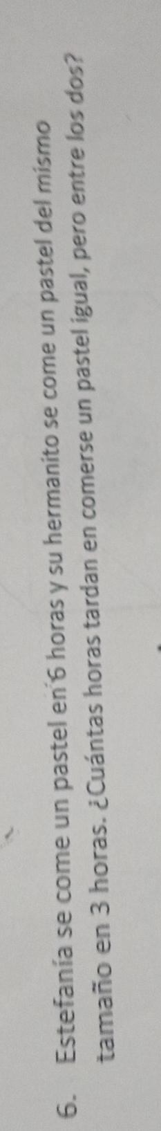 Estefanía se come un pastel en 6 horas y su hermanito se come un pastel del mismo 
tamaño en 3 horas. ¿Cuántas horas tardan en comerse un pastel igual, pero entre los dos?