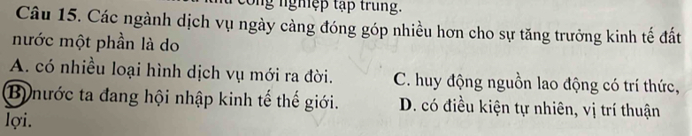 cong nghệp tập trung.
Câu 15. Các ngành dịch vụ ngày càng đóng góp nhiều hơn cho sự tăng trưởng kinh tế đất
nước một phần là do
A. có nhiều loại hình dịch vụ mới ra đời. C. huy động nguồn lao động có trí thức,
B) nước ta đang hội nhập kinh tế thế giới. D. có điều kiện tự nhiên, vị trí thuận
lợi.