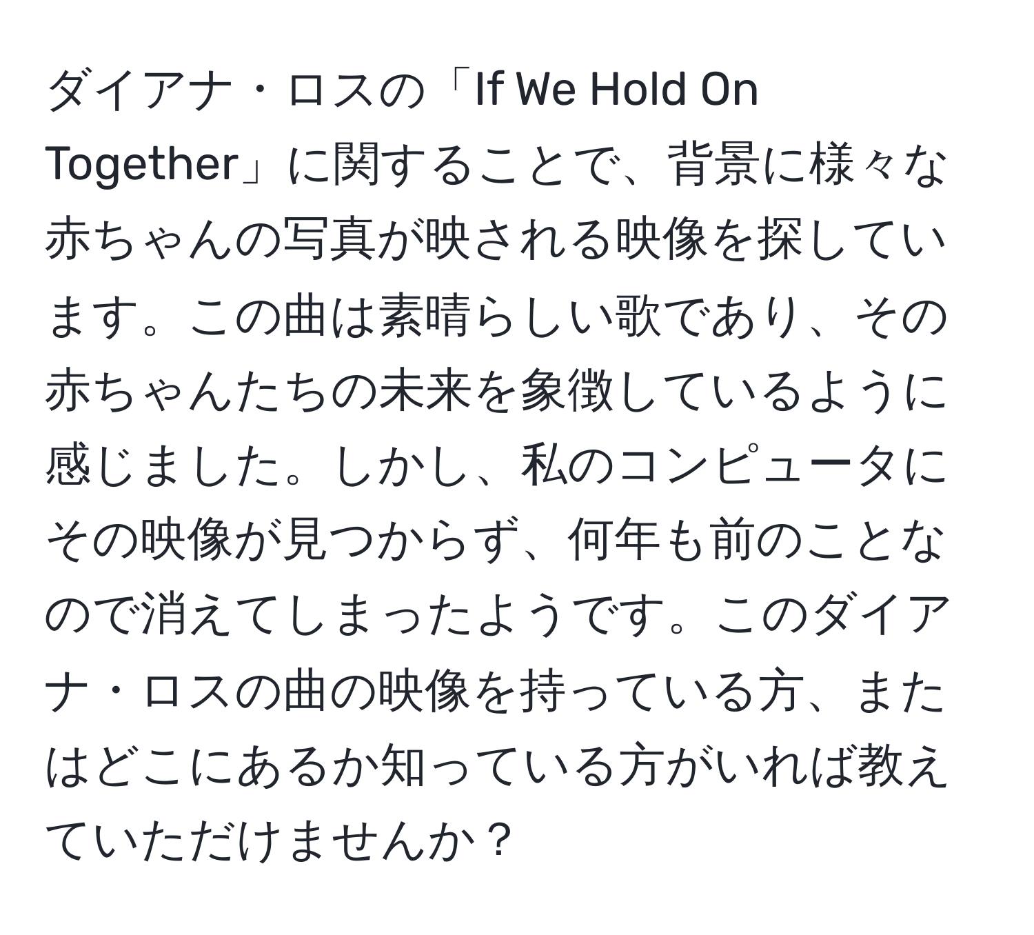 ダイアナ・ロスの「If We Hold On Together」に関することで、背景に様々な赤ちゃんの写真が映される映像を探しています。この曲は素晴らしい歌であり、その赤ちゃんたちの未来を象徴しているように感じました。しかし、私のコンピュータにその映像が見つからず、何年も前のことなので消えてしまったようです。このダイアナ・ロスの曲の映像を持っている方、またはどこにあるか知っている方がいれば教えていただけませんか？