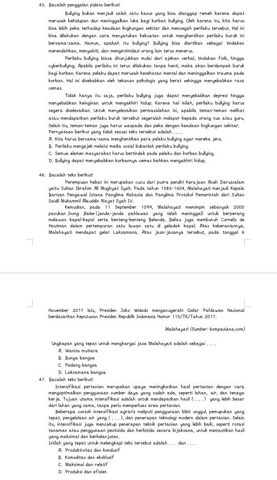 Bacalah penggalan pidato berikut!
Bullying bukan menjadi salah satu kasus yang bisa dianggap remeh karena dapat
merusak kehidupan dan meninggalkan luka bagi korban bullying. Oleh karena itu, kita harus
bisa lebih peka terhadap keadaan lingkungan sekitar dan mencegah perilaku tersebut. Hal ini
bisa dilakukan dengan cara menyatukan kekuatan untuk menghentikan perilaku buruk ini
bersama-sama, Namun, apakah itu bullying? Bullying bisa diartikan sebagal tindakan
merendahkan, menyakiti, dan mengintimidasi orang lain terus menerus.
Perilaku bullying biasa ditunjukkan mulai dari ejekan verbal, tindakan fisk, hingga
cyberbullying. Apabila perilaku ini terus dilakukan tanpa henti, maka akan berdampak buruk
bagi korban, Karena pelaku dapat merusak kesehatan mental dan meninggalkan trauma pada
korban, Hal ini disebabkan oleh tekanan psikologis yang berat sehingga menyebabkan rasa
cemas
Tidak hanya itu saja, perilaku bullying juga dapat menyebabkan depresi hingga
menyebabkan keinginan untuk mengakhiri hidup. Karena hal inilah, perilaku bullying harus
segera diselesaikan. Untuk menyelesaikan permasalahan in, apabila teman-teman melihat
atau mendapatkan perilaku buruk tersebut segeralah melapor kepada orang tua atau guru,
Selain itu, teman-teman juga harus waspada dan peka dengan keadaan lingkungan sekitar.
Pernyataan berikut yang tidak sesuai teks tersebut adalah___.
A. Kita harus bersama-sama menghentikan para pelaku bullying agar mereka jera.
B. Perilaku mengejek melalui media sosial bukanlah perilaku bullying.
C. Semua elemen masyarakat harus bertindak pada pelaku dan korban bullying.
D. Bullying dapat menyebabkan korbannya cemas bahkan mengakhiri hidup.
46. Bacalah teks berikut!
Perempuan hebat ini merupakan cucu dari putra pendiri Kerajaan Aceh Darussalam
yaitu Sultan Ibrahim Ali Mughyat Syah. Pada tahun 1585-1604, Malahayati menjadi Kepala
Barisan Pengawal Istana Panglima Rahasia dan Panglima Protokol Pemerintah dari Sultan
Saidil Mukammil Alauddin Riayat Syah IV.
Kemudian, pada 11 September 1599, Malahayati memimpín sebanyak 2000
pasukan Inong Balee(janda-janda pahlawan yang telah meninggal) untuk berperang
melawan kapal-kapal serta benteng-benteng Belanda, Beliau juga membunüh Cornelis de
Houtman dalam pertempuran satu lawan satu di geladak kapal. Atas keberaniannya,
Malahayati mendapat gelar Laksamana, Atas jasa-jasanya tersebut, pada tanggal 6
November 2017 lalu, Presiden Joko Widodo menganugerahi Gelar Pahlawan Nasional
berdasarkan Keputusan Presiden Republik Indonesia Nomor 115/TK/Tahun 2017.
Malahayati (Sumber: kompasiana.com)
Ungkapan yang tepat untuk menghargai jasa Malahayati adalah sebagai . .. .
A. Wanita mutiara
B. Bunga bangsa
C. Pedang bangsa
D. Laksamana bangsa
47. Bacalah teks berikut!
Intensifikasi pertanian merupakan upaya meningkatkan hasil pertanian dengan cara
mengoptimalkan penggunaan sumber daya yang sudah ada, seperti lahan, air, dan tenaga
kerja. Tujuan utama intensifikasi adalah untuk mendapatkan hasil ( .. . ) yang lebih besar
dari lahan yang sama, tanpa perlu memperluas area pertanian.
Beberapa contoh intensifikasi agraris meliputi penggunaan bibit unggul, pemupukan yang
tepat, pengelolaan air yang ( , . . ), dan penerapan teknologi modern dalam pertanian, Selain
itu, intensifikasi juga mencakup penerapan teknik pertanian yang lebih baik, seperti rotasi
tanaman atau penggunaan pestisida dan herbisida secara bijaksana, untuk memastikan hasil
yang maksimal dan berkelanjutan.
Istilah yang tepat untuk melengkapi teks tersebut adalah , , , dan , , , ,
A. Produktivitas dan kondusif
B. Komoditas dan eksklusif
C. Maksimal dan relatif
D. Produksi dan efisien