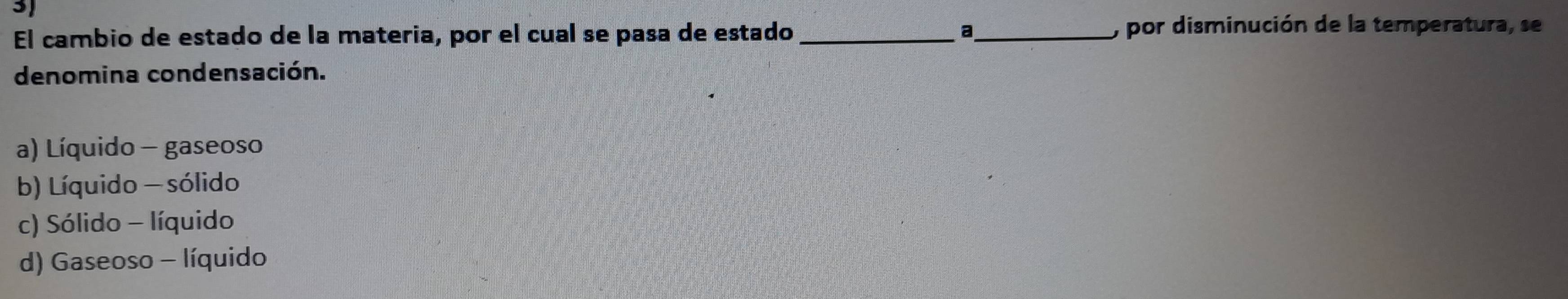 El cambio de estado de la materia, por el cual se pasa de estado __, por disminución de la temperatura, se
denomina condensación.
a) Líquido - gaseoso
b) Líquido - sólido
c) Sólido - líquido
d) Gaseoso - líquido