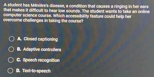 A student has Ménière's disease, a condition that causes a ringing in her ears
that makes it difficult to hear low sounds. The student wants to take an online
computer science course. Which accessibility feature could help her
overcome challenges in taking the course?
A. Closed captioning
B. Adaptive controllers
C. Speech recognition
D. Text-to-speech