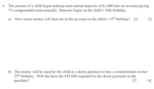 The parents of a child begin making semi-annual deposits of $1,000 into an account paying
7% compounded semi-annually. Deposits begin on the child’s 10th birthday. 
a) How much money will there be in the account on the child’s 15^(th) birthday? [A: /3] 
b) The money will be used by the child as a down payment to buy a condominium on her
25^(th) birthday. Will she have the $45 000 required for the down payment on the 
purchase? [T: / 4]