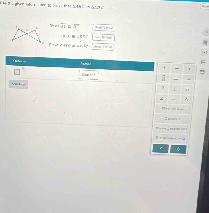 Use the given information to prove that △ ABC≌ △ EDC. 
Espa 
Given: 
B D overline BC≌ overline DC Send To Proof 
C 
?
∠ BAC≌ ∠ DEC Send To Proof 
A 
E Prove: △ ABC≌ △ EDC Send To Proof 
Statement Reason + × 
1 Reason?  □ /□   = ≅ 
Validate | overline AB
∠ m∠
is a right angle 
bisects ] 
is the ⊥ bisector of 
is the midpoint of 
×