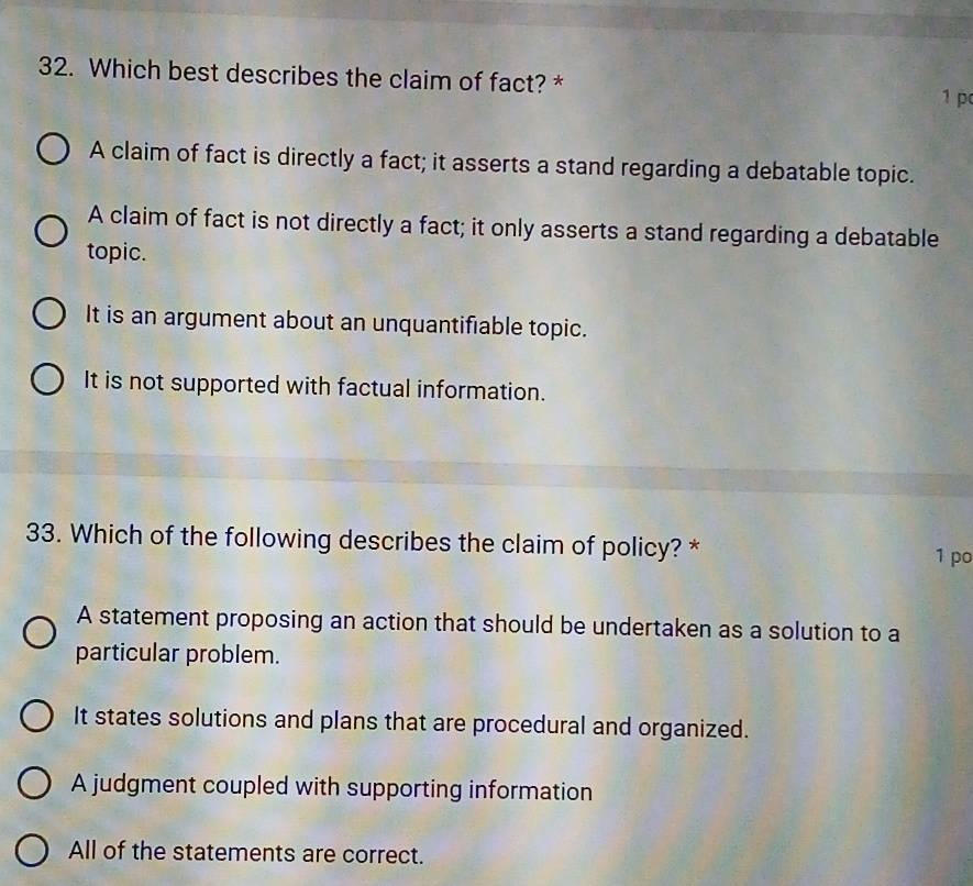 Which best describes the claim of fact? *
1 p
A claim of fact is directly a fact; it asserts a stand regarding a debatable topic.
A claim of fact is not directly a fact; it only asserts a stand regarding a debatable
topic.
It is an argument about an unquantifiable topic.
It is not supported with factual information.
33. Which of the following describes the claim of policy? * 1 po
A statement proposing an action that should be undertaken as a solution to a
particular problem.
It states solutions and plans that are procedural and organized.
A judgment coupled with supporting information
All of the statements are correct.